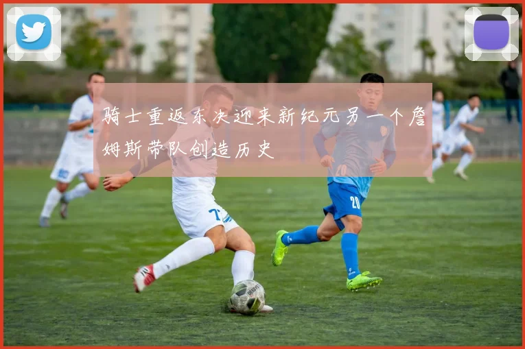 骑士重返东决迎来新纪元另一个詹姆斯带队创造历史