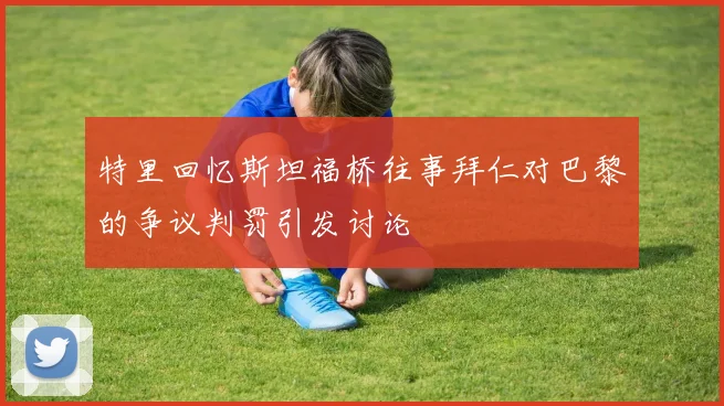 特里回忆斯坦福桥往事拜仁对巴黎的争议判罚引发讨论