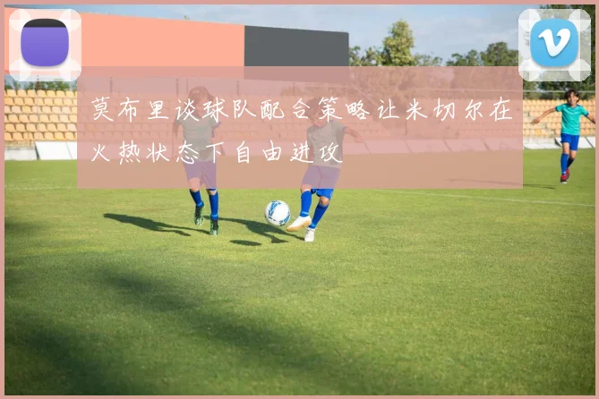 莫布里谈球队配合策略让米切尔在火热状态下自由进攻