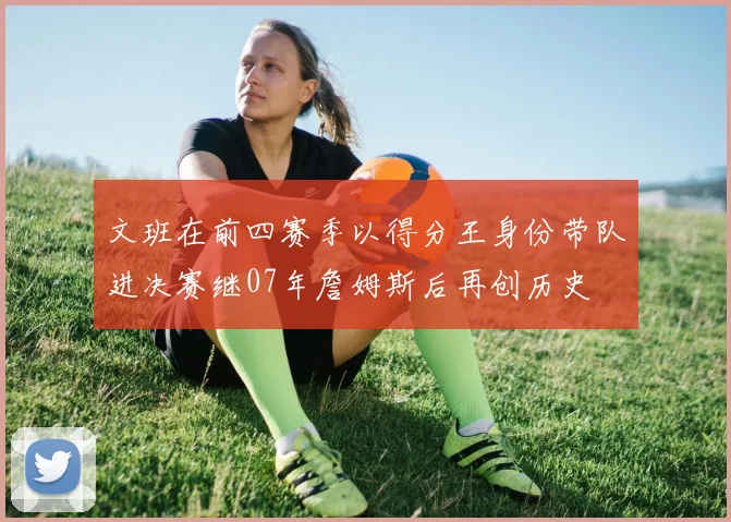 文班在前四赛季以得分王身份带队进决赛继07年詹姆斯后再创历史