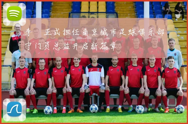 李勣正式担任南京城市足球俱乐部守门员总监开启新篇章