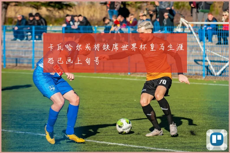 卡瓦哈尔或将缺席世界杯皇马生涯恐已画上句号