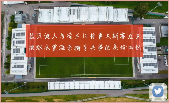 盐贝健人与荷兰门将鲁夫斯赛后互换球衣重温奈梅亨共事的美好回忆