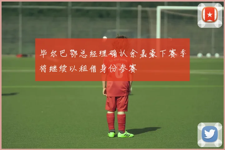 毕尔巴鄂总经理确认余嘉豪下赛季将继续以租借身份参赛