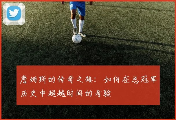 詹姆斯的传奇之路：如何在总冠军历史中超越时间的考验