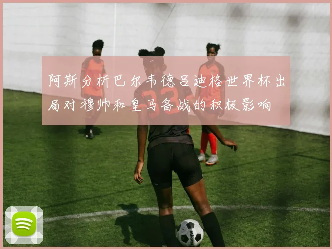 阿斯分析巴尔韦德吕迪格世界杯出局对穆帅和皇马备战的积极影响