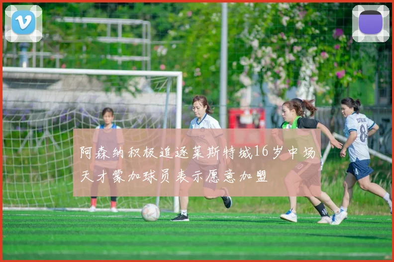 阿森纳积极追逐莱斯特城16岁中场天才蒙加球员表示愿意加盟