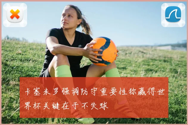 卡塞米罗强调防守重要性称赢得世界杯关键在于不失球