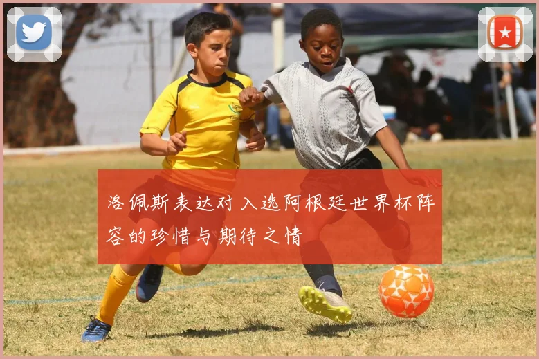 洛佩斯表达对入选阿根廷世界杯阵容的珍惜与期待之情
