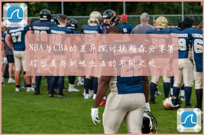 NBA与CBA的差异探讨杨瀚森分享赛程密度与训练生活的不同之处