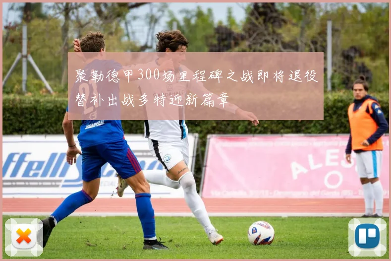聚勒德甲300场里程碑之战即将退役替补出战多特迎新篇章