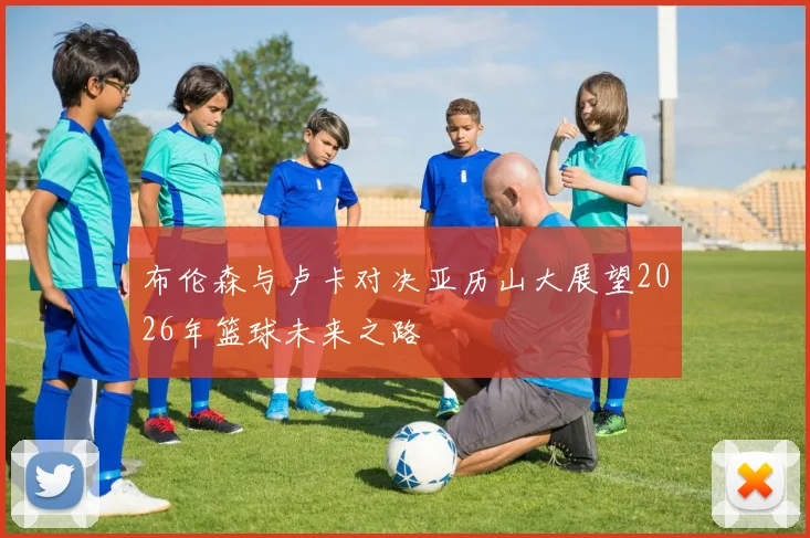 布伦森与卢卡对决亚历山大展望2026年篮球未来之路