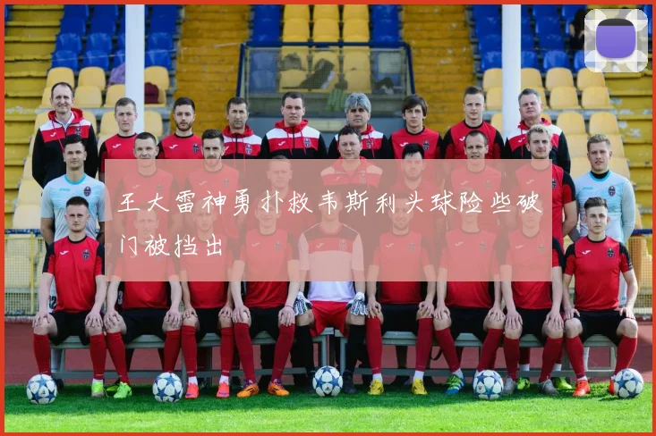 王大雷神勇扑救韦斯利头球险些破门被挡出