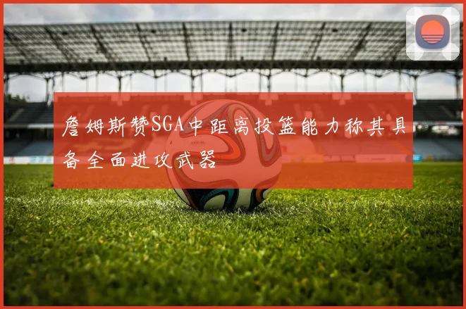 詹姆斯赞SGA中距离投篮能力称其具备全面进攻武器